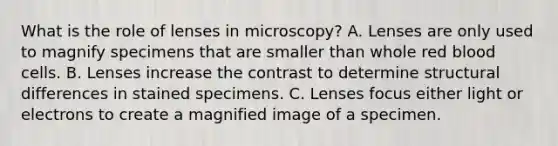 What is the role of lenses in microscopy? A. Lenses are only used to magnify specimens that are smaller than whole red blood cells. B. Lenses increase the contrast to determine structural differences in stained specimens. C. Lenses focus either light or electrons to create a magnified image of a specimen.