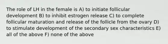 The role of LH in the female is A) to initiate follicular development B) to inhibit estrogen release C) to complete follicular maturation and release of the follicle from the ovary D) to stimulate development of the secondary sex characteristics E) all of the above F) none of the above