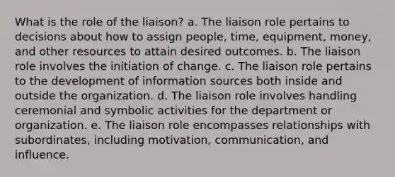 What is the role of the liaison? a. The liaison role pertains to decisions about how to assign people, time, equipment, money, and other resources to attain desired outcomes. b. The liaison role involves the initiation of change. c. The liaison role pertains to the development of information sources both inside and outside the organization. d. The liaison role involves handling ceremonial and symbolic activities for the department or organization. e. The liaison role encompasses relationships with subordinates, including motivation, communication, and influence.