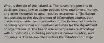 What is the role of the liaison? a. The liaison role pertains to decisions about how to assign people, time, equipment, money, and other resources to attain desired outcomes. b. The liaison role pertains to the development of information sources both inside and outside the organization. c. The liaison role involves handling ceremonial and symbolic activities for the department or organization. d. The liaison role encompasses relationships with subordinates, including motivation, communication, and influence. e. The liaison role involves the initiation of change.