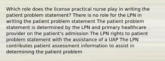 Which role does the license practical nurse play in writing the patient problem statement? There is no role for the LPN in writing the patient problem statement The patient problem statement is determined by the LPN and primary healthcare provider on the patient's admission The LPN rights to patient problem statement with the assistance of a UAP The LPN contributes patient assessment information to assist in determining the patient problem