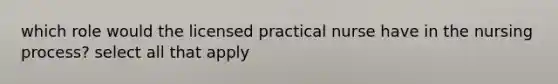 which role would the licensed practical nurse have in the nursing process? select all that apply