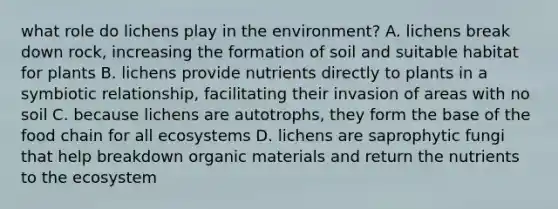 what role do lichens play in the environment? A. lichens break down rock, increasing the formation of soil and suitable habitat for plants B. lichens provide nutrients directly to plants in a symbiotic relationship, facilitating their invasion of areas with no soil C. because lichens are autotrophs, they form the base of the food chain for all ecosystems D. lichens are saprophytic fungi that help breakdown organic materials and return the nutrients to the ecosystem