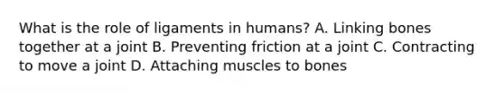 What is the role of ligaments in humans? A. Linking bones together at a joint B. Preventing friction at a joint C. Contracting to move a joint D. Attaching muscles to bones