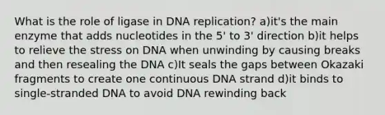 What is the role of ligase in DNA replication? a)it's the main enzyme that adds nucleotides in the 5' to 3' direction b)it helps to relieve the stress on DNA when unwinding by causing breaks and then resealing the DNA c)It seals the gaps between Okazaki fragments to create one continuous DNA strand d)it binds to single-stranded DNA to avoid DNA rewinding back