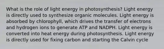 What is the role of light energy in photosynthesis? Light energy is directly used to synthesize <a href='https://www.questionai.com/knowledge/kjUwUacPFG-organic-molecules' class='anchor-knowledge'>organic molecules</a>. Light energy is absorbed by chlorophyll, which drives the transfer of electrons and hydrogen ions to generate ATP and NADPH. Light energy is converted into heat energy during photosynthesis. Light energy is directly used for fixing carbon and starting the Calvin cycle