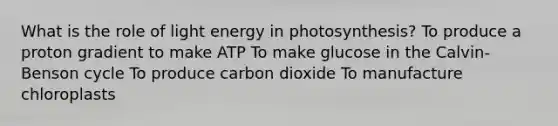 What is the role of light energy in photosynthesis? To produce a proton gradient to make ATP To make glucose in the Calvin-Benson cycle To produce carbon dioxide To manufacture chloroplasts