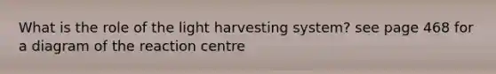 What is the role of the light harvesting system? see page 468 for a diagram of the reaction centre