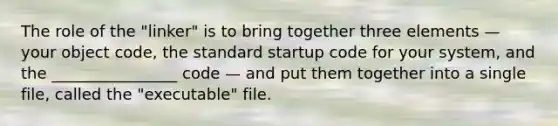 The role of the "linker" is to bring together three elements — your object code, the standard startup code for your system, and the ________________ code — and put them together into a single file, called the "executable" file.