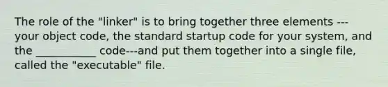 The role of the "linker" is to bring together three elements --- your object code, the standard startup code for your system, and the ___________ code---and put them together into a single file, called the "executable" file.