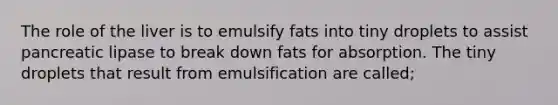 The role of the liver is to emulsify fats into tiny droplets to assist pancreatic lipase to break down fats for absorption. The tiny droplets that result from emulsification are called;