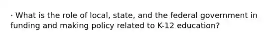 · What is the role of local, state, and the federal government in funding and making policy related to K-12 education?