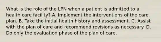 What is the role of the LPN when a patient is admitted to a health care facility? A. Implement the interventions of the care plan. B. Take the initial health history and assessment. C. Assist with the plan of care and recommend revisions as necessary. D. Do only the evaluation phase of the plan of care.