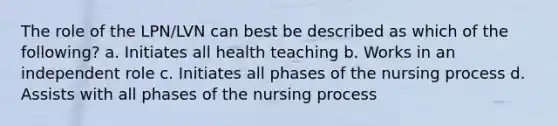 The role of the LPN/LVN can best be described as which of the following? a. Initiates all health teaching b. Works in an independent role c. Initiates all phases of the nursing process d. Assists with all phases of the nursing process