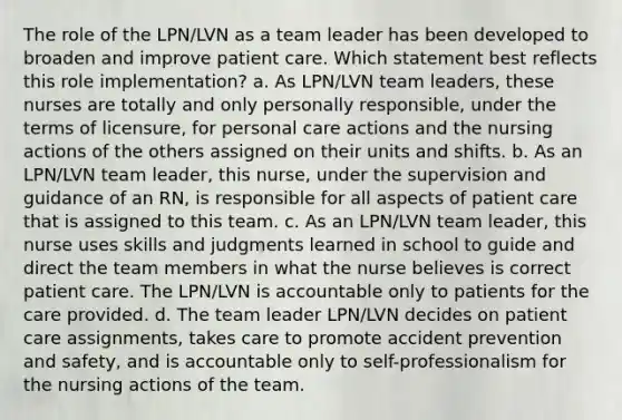 The role of the LPN/LVN as a team leader has been developed to broaden and improve patient care. Which statement best reflects this role implementation? a. As LPN/LVN team leaders, these nurses are totally and only personally responsible, under the terms of licensure, for personal care actions and the nursing actions of the others assigned on their units and shifts. b. As an LPN/LVN team leader, this nurse, under the supervision and guidance of an RN, is responsible for all aspects of patient care that is assigned to this team. c. As an LPN/LVN team leader, this nurse uses skills and judgments learned in school to guide and direct the team members in what the nurse believes is correct patient care. The LPN/LVN is accountable only to patients for the care provided. d. The team leader LPN/LVN decides on patient care assignments, takes care to promote accident prevention and safety, and is accountable only to self-professionalism for the nursing actions of the team.