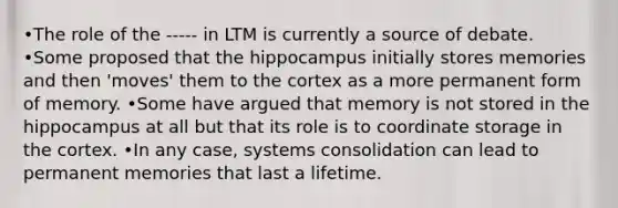 •The role of the ----- in LTM is currently a source of debate. •Some proposed that the hippocampus initially stores memories and then 'moves' them to the cortex as a more permanent form of memory. •Some have argued that memory is not stored in the hippocampus at all but that its role is to coordinate storage in the cortex. •In any case, systems consolidation can lead to permanent memories that last a lifetime.