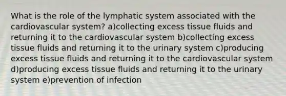 What is the role of the lymphatic system associated with the cardiovascular system? a)collecting excess tissue fluids and returning it to the cardiovascular system b)collecting excess tissue fluids and returning it to the urinary system c)producing excess tissue fluids and returning it to the cardiovascular system d)producing excess tissue fluids and returning it to the urinary system e)prevention of infection