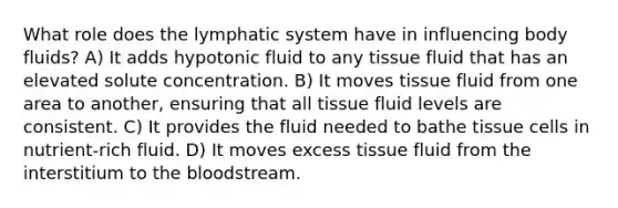 What role does the lymphatic system have in influencing body fluids? A) It adds hypotonic fluid to any tissue fluid that has an elevated solute concentration. B) It moves tissue fluid from one area to another, ensuring that all tissue fluid levels are consistent. C) It provides the fluid needed to bathe tissue cells in nutrient-rich fluid. D) It moves excess tissue fluid from the interstitium to the bloodstream.