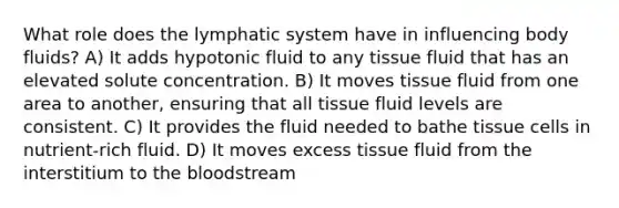 What role does the lymphatic system have in influencing body fluids? A) It adds hypotonic fluid to any tissue fluid that has an elevated solute concentration. B) It moves tissue fluid from one area to another, ensuring that all tissue fluid levels are consistent. C) It provides the fluid needed to bathe tissue cells in nutrient-rich fluid. D) It moves excess tissue fluid from the interstitium to the bloodstream