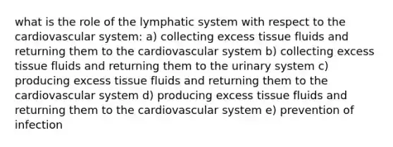 what is the role of the lymphatic system with respect to the cardiovascular system: a) collecting excess tissue fluids and returning them to the cardiovascular system b) collecting excess tissue fluids and returning them to the urinary system c) producing excess tissue fluids and returning them to the cardiovascular system d) producing excess tissue fluids and returning them to the cardiovascular system e) prevention of infection