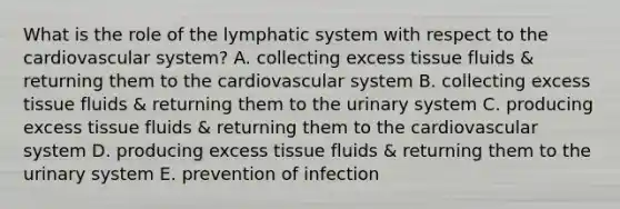 What is the role of the lymphatic system with respect to the cardiovascular system? A. collecting excess tissue fluids & returning them to the cardiovascular system B. collecting excess tissue fluids & returning them to the urinary system C. producing excess tissue fluids & returning them to the cardiovascular system D. producing excess tissue fluids & returning them to the urinary system E. prevention of infection