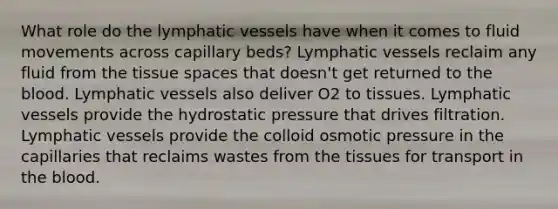 What role do the lymphatic vessels have when it comes to fluid movements across capillary beds? Lymphatic vessels reclaim any fluid from the tissue spaces that doesn't get returned to the blood. Lymphatic vessels also deliver O2 to tissues. Lymphatic vessels provide the hydrostatic pressure that drives filtration. Lymphatic vessels provide the colloid osmotic pressure in the capillaries that reclaims wastes from the tissues for transport in the blood.