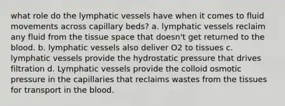 what role do the lymphatic vessels have when it comes to fluid movements across capillary beds? a. lymphatic vessels reclaim any fluid from the tissue space that doesn't get returned to the blood. b. lymphatic vessels also deliver O2 to tissues c. lymphatic vessels provide the hydrostatic pressure that drives filtration d. Lymphatic vessels provide the colloid osmotic pressure in the capillaries that reclaims wastes from the tissues for transport in the blood.