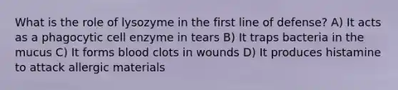 What is the role of lysozyme in the first line of defense? A) It acts as a phagocytic cell enzyme in tears B) It traps bacteria in the mucus C) It forms blood clots in wounds D) It produces histamine to attack allergic materials