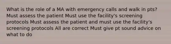 What is the role of a MA with emergency calls and walk in pts? Must assess the patient Must use the facility's screening protocols Must assess the patient and must use the facility's screening protocols All are correct Must give pt sound advice on what to do