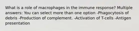 What is a role of macrophages in the immune response? Multiple answers: You can select more than one option -Phagocytosis of debris -Production of complement. -Activation of T-cells -Antigen presentation