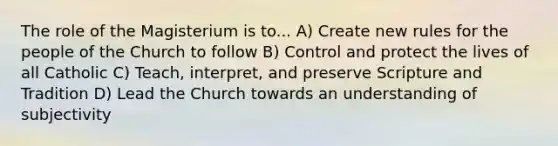 The role of the Magisterium is to... A) Create new rules for the people of the Church to follow B) Control and protect the lives of all Catholic C) Teach, interpret, and preserve Scripture and Tradition D) Lead the Church towards an understanding of subjectivity