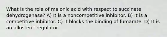 What is the role of malonic acid with respect to succinate dehydrogenase? A) It is a noncompetitive inhibitor. B) It is a competitive inhibitor. C) It blocks the binding of fumarate. D) It is an allosteric regulator.