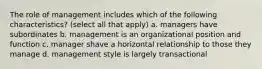 The role of management includes which of the following characteristics? (select all that apply) a. managers have subordinates b. management is an organizational position and function c. manager shave a horizontal relationship to those they manage d. management style is largely transactional