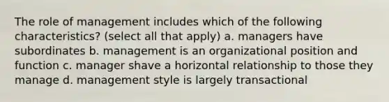 The role of management includes which of the following characteristics? (select all that apply) a. managers have subordinates b. management is an organizational position and function c. manager shave a horizontal relationship to those they manage d. management style is largely transactional