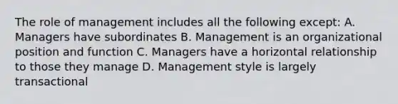 The role of management includes all the following except: A. Managers have subordinates B. Management is an organizational position and function C. Managers have a horizontal relationship to those they manage D. Management style is largely transactional