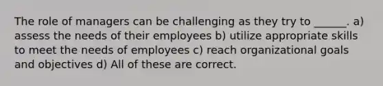 The role of managers can be challenging as they try to ______. a) assess the needs of their employees b) utilize appropriate skills to meet the needs of employees c) reach organizational goals and objectives d) All of these are correct.