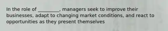 In the role of _________, managers seek to improve their businesses, adapt to changing market conditions, and react to opportunities as they present themselves