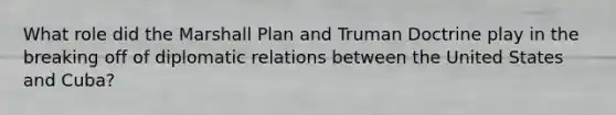 What role did the Marshall Plan and Truman Doctrine play in the breaking off of diplomatic relations between the United States and Cuba?