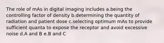 The role of mAs in digital imaging includes a.being the controlling factor of density b.determining the quantity of radiation and patient dose c.selecting optimum mAs to provide sufficient quanta to expose the receptor and avoid excessive noise d.A and B e.B and C