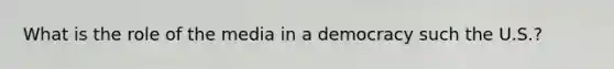 What is the role of the media in a democracy such the U.S.?