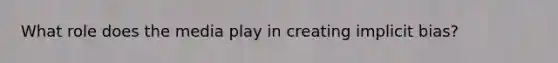 What role does the media play in creating implicit bias?