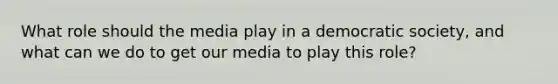 What role should the media play in a democratic society, and what can we do to get our media to play this role?