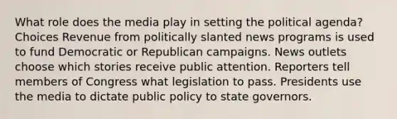 What role does the media play in setting the political agenda? Choices Revenue from politically slanted news programs is used to fund Democratic or Republican campaigns. News outlets choose which stories receive public attention. Reporters tell members of Congress what legislation to pass. Presidents use the media to dictate public policy to state governors.