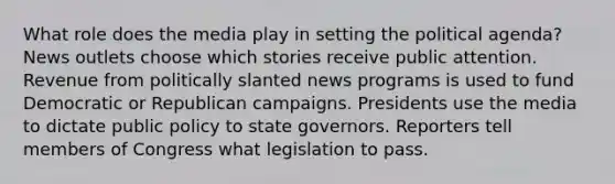 What role does the media play in setting the political agenda? News outlets choose which stories receive public attention. Revenue from politically slanted news programs is used to fund Democratic or Republican campaigns. Presidents use the media to dictate public policy to state governors. Reporters tell members of Congress what legislation to pass.