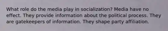 What role do the media play in socialization? Media have no effect. They provide information about the political process. They are gatekeepers of information. They shape party affiliation.