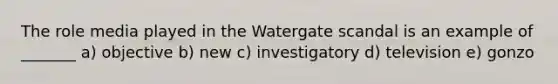 The role media played in the Watergate scandal is an example of _______ a) objective b) new c) investigatory d) television e) gonzo