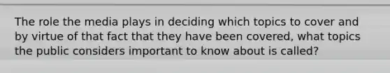 The role the media plays in deciding which topics to cover and by virtue of that fact that they have been covered, what topics the public considers important to know about is called?