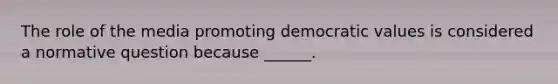 The role of the media promoting democratic values is considered a normative question because ______.