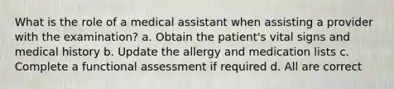 What is the role of a medical assistant when assisting a provider with the examination? a. Obtain the patient's vital signs and medical history b. Update the allergy and medication lists c. Complete a functional assessment if required d. All are correct