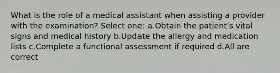 What is the role of a medical assistant when assisting a provider with the examination? Select one: a.Obtain the patient's vital signs and medical history b.Update the allergy and medication lists c.Complete a functional assessment if required d.All are correct